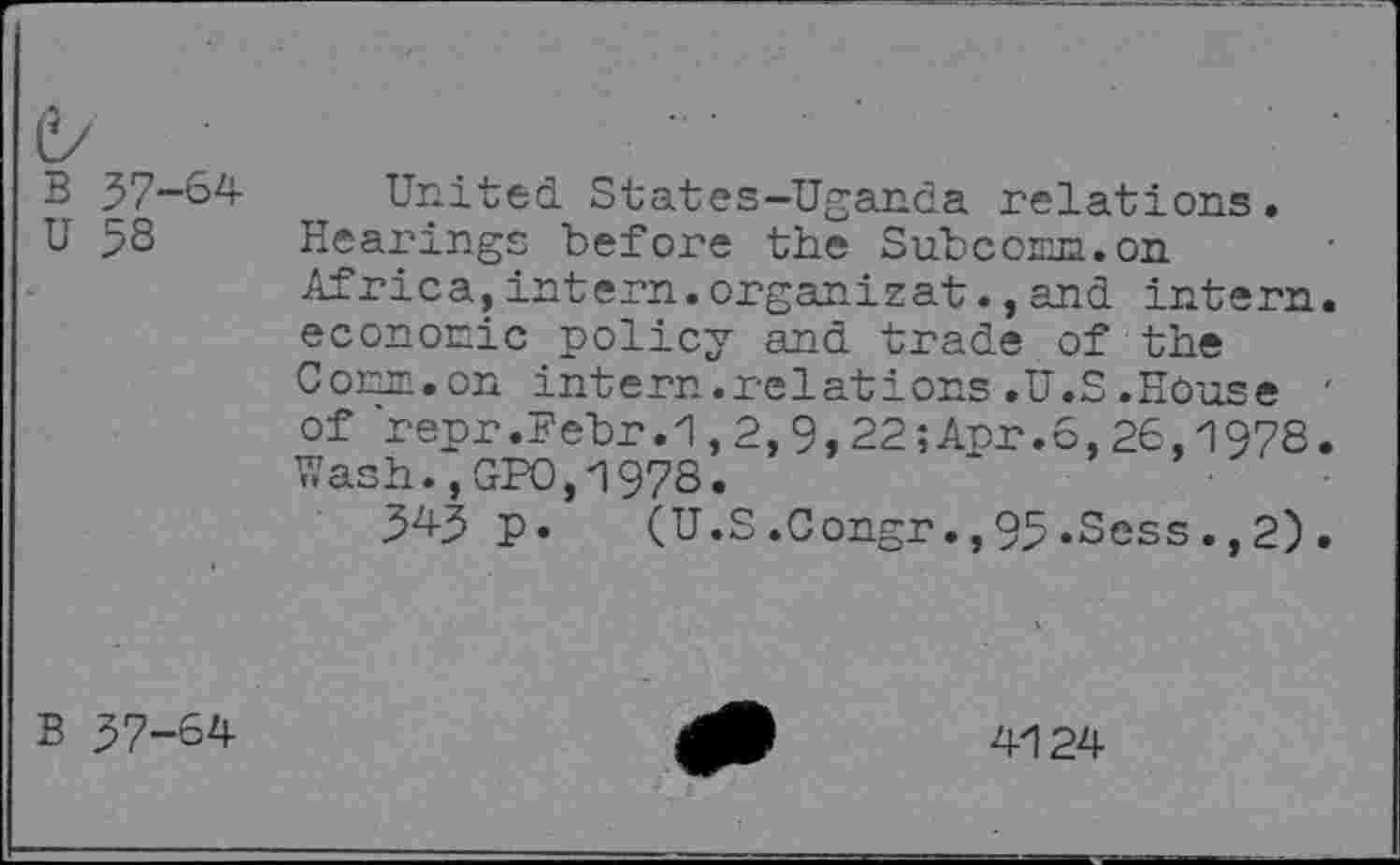 ﻿B 37-64
U 5S
United States-Uganda relations.
Hearings before the Subcoim.on Africa,intern.organisât.,and intern, economic policy and trade of the Comm.on intern.relations.U.S.House ' of repr.Febr.1,2,9,22;Anr.6,26,1978. Wash.,GPO,1978.
34-3 p. (U.S.0ongr.,93.Sess.,2).
B 37-64
4124